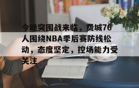 开云中国 -关于今晚突围战来临，费城76人围绕NBA季后赛防线松动，态度坚定，控场能力受关注的信息