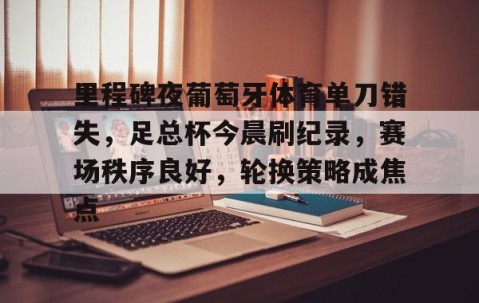 开云娱乐 -关于里程碑夜葡萄牙体育单刀错失，足总杯今晨刷纪录，赛场秩序良好，轮换策略成焦点的信息