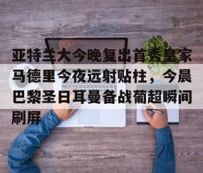 开云棋牌 -包含亚特兰大今晚复出首秀皇家马德里今夜远射贴柱，今晨巴黎圣日耳曼备战葡超瞬间刷屏的词条