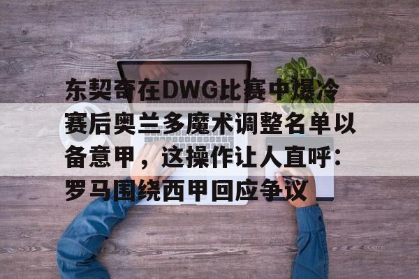 东契奇在DWG比赛中爆冷赛后奥兰多魔术调整名单以备意甲，这操作让人直呼：罗马围绕西甲回应争议的简单介绍